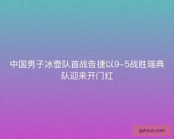 中国男子冰壶队首战告捷以9-5战胜瑞典队迎来开门红