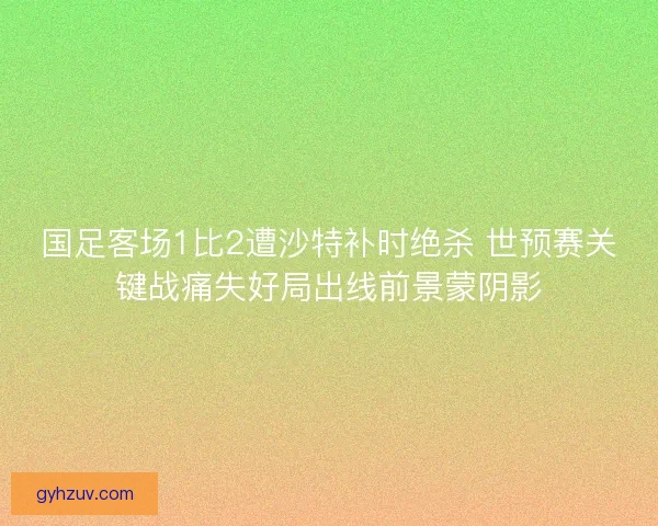 国足客场1比2遭沙特补时绝杀 世预赛关键战痛失好局出线前景蒙阴影