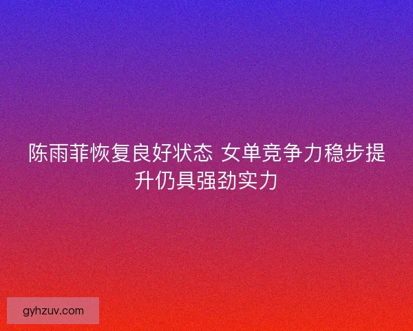 陈雨菲恢复良好状态 女单竞争力稳步提升仍具强劲实力