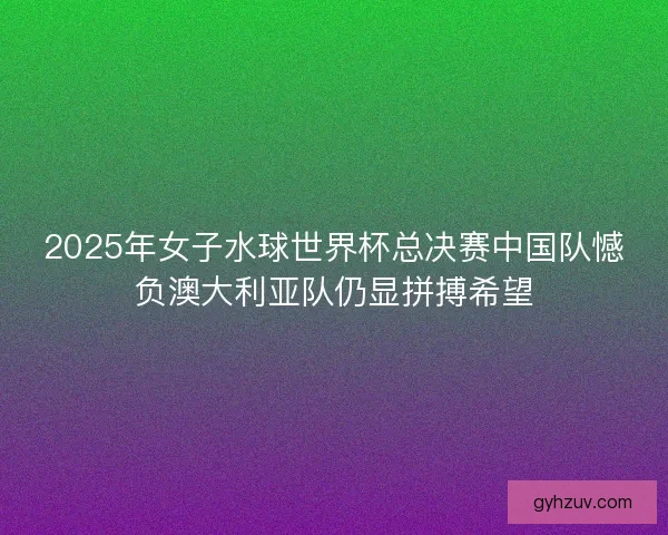 2025年女子水球世界杯总决赛中国队憾负澳大利亚队仍显拼搏希望