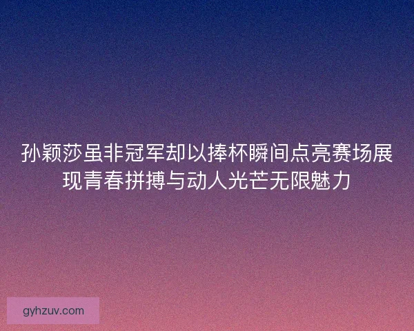 孙颖莎虽非冠军却以捧杯瞬间点亮赛场展现青春拼搏与动人光芒无限魅力