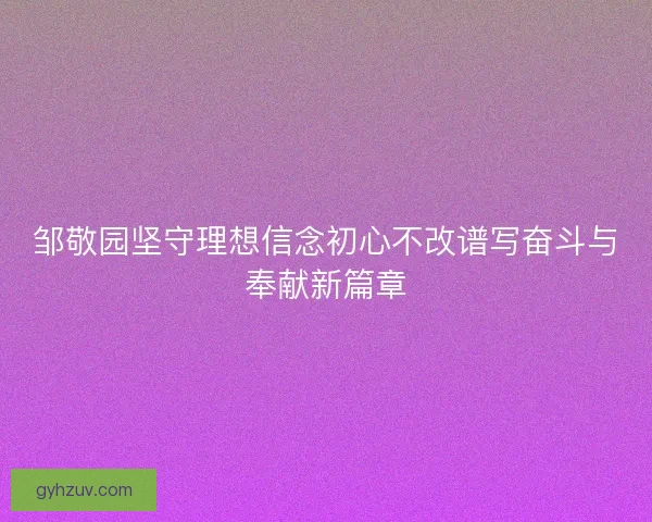 邹敬园坚守理想信念初心不改谱写奋斗与奉献新篇章
