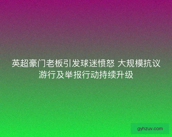英超豪门老板引发球迷愤怒 大规模抗议游行及举报行动持续升级