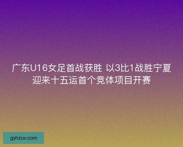 广东U16女足首战获胜 以3比1战胜宁夏迎来十五运首个竞体项目开赛