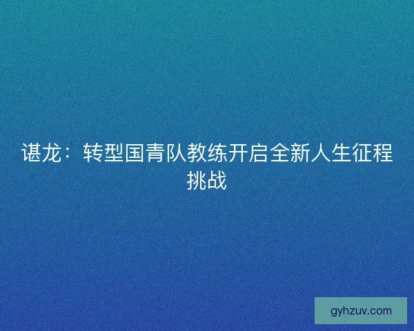 谌龙：转型国青队教练开启全新人生征程挑战