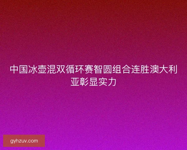 中国冰壶混双循环赛智圆组合连胜澳大利亚彰显实力