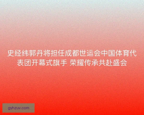 史经纬郭丹将担任成都世运会中国体育代表团开幕式旗手 荣耀传承共赴盛会