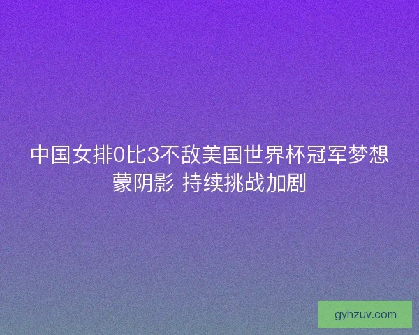 中国女排0比3不敌美国世界杯冠军梦想蒙阴影 持续挑战加剧