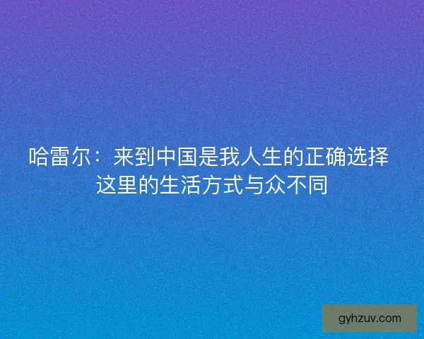 哈雷尔：来到中国是我人生的正确选择 这里的生活方式与众不同