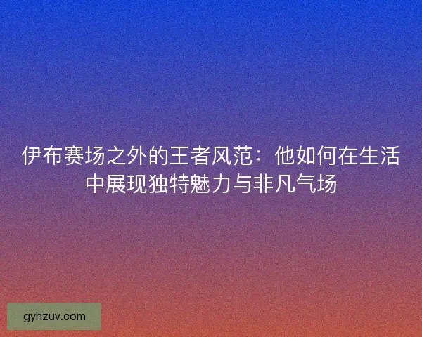 伊布赛场之外的王者风范：他如何在生活中展现独特魅力与非凡气场