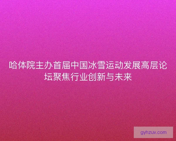哈体院主办首届中国冰雪运动发展高层论坛聚焦行业创新与未来