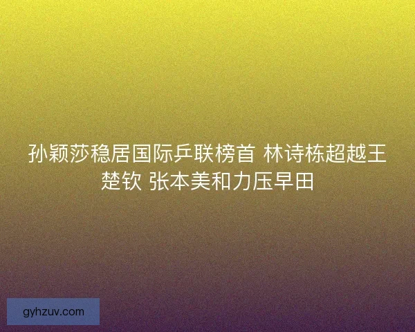 孙颖莎稳居国际乒联榜首 林诗栋超越王楚钦 张本美和力压早田