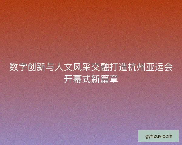 数字创新与人文风采交融打造杭州亚运会开幕式新篇章