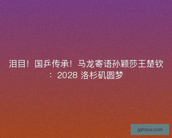 泪目！国乒传承！马龙寄语孙颖莎王楚钦：2028 洛杉矶圆梦