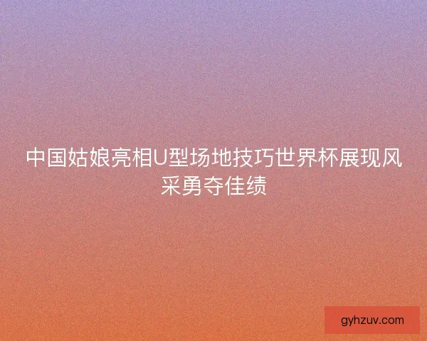 中国姑娘亮相U型场地技巧世界杯展现风采勇夺佳绩