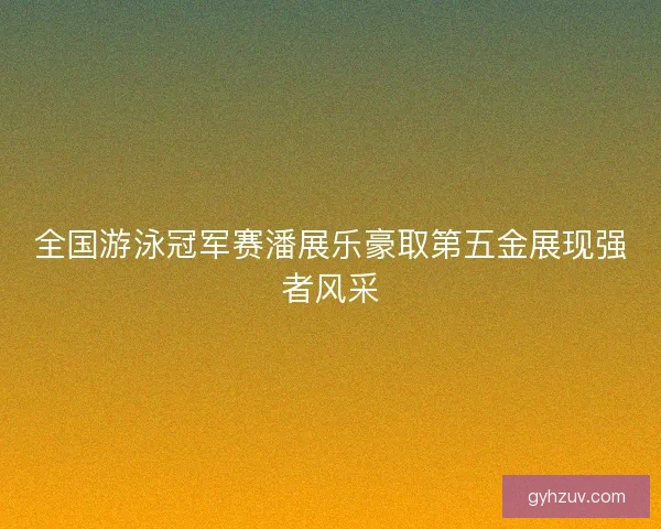 全国游泳冠军赛潘展乐豪取第五金展现强者风采