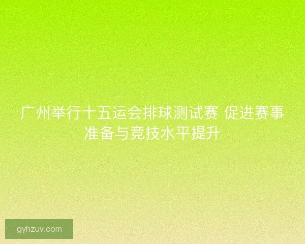 广州举行十五运会排球测试赛 促进赛事准备与竞技水平提升