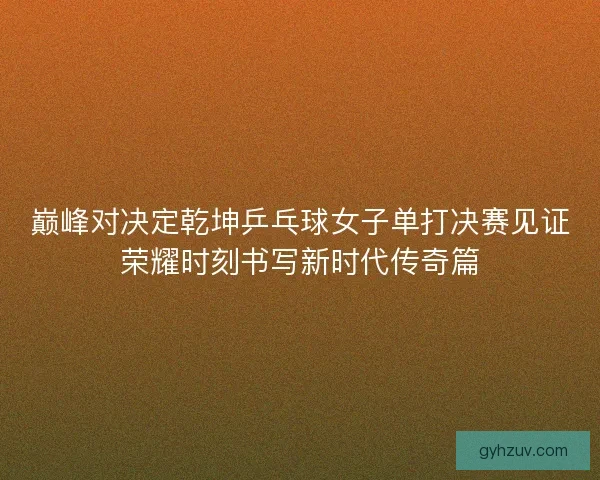 巅峰对决定乾坤乒乓球女子单打决赛见证荣耀时刻书写新时代传奇篇