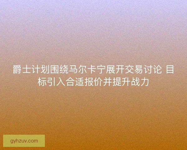 爵士计划围绕马尔卡宁展开交易讨论 目标引入合适报价并提升战力